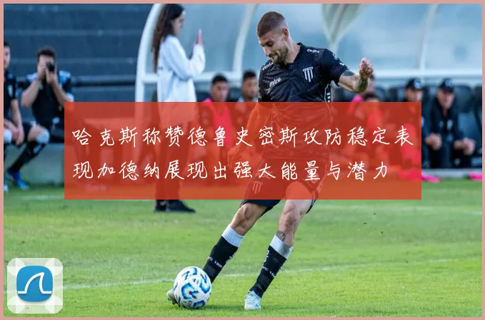 哈克斯称赞德鲁史密斯攻防稳定表现加德纳展现出强大能量与潜力