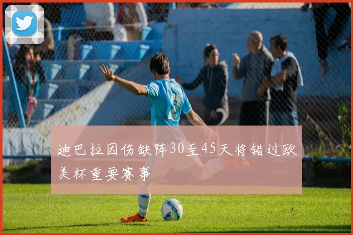 迪巴拉因伤缺阵30至45天将错过欧美杯重要赛事