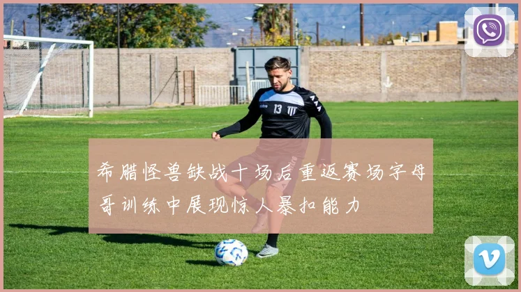 希腊怪兽缺战十场后重返赛场字母哥训练中展现惊人暴扣能力