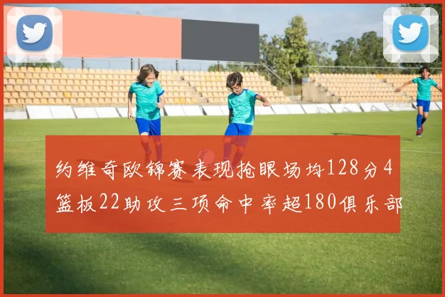 约维奇欧锦赛表现抢眼场均128分4篮板22助攻三项命中率超180俱乐部