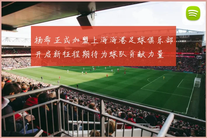 杨希正式加盟上海海港足球俱乐部开启新征程期待为球队贡献力量