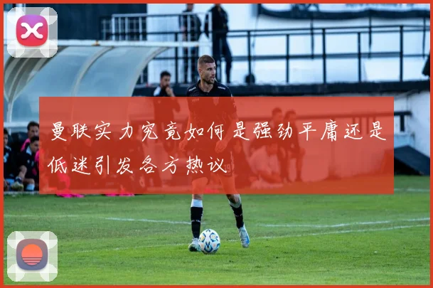 曼联实力究竟如何是强劲平庸还是低迷引发各方热议