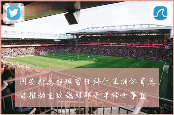 国安新总经理曾任拜仁亚洲体育总监推动金玟哉刘邵子洋转会事宜