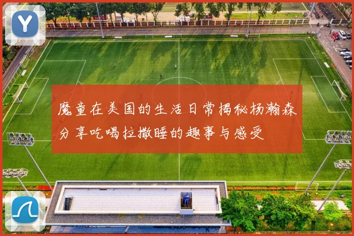 魔童在美国的生活日常揭秘杨瀚森分享吃喝拉撒睡的趣事与感受
