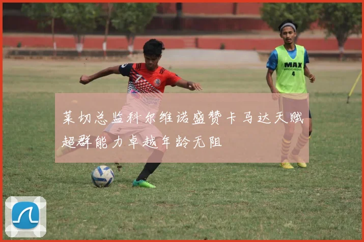 莱切总监科尔维诺盛赞卡马达天赋超群能力卓越年龄无阻