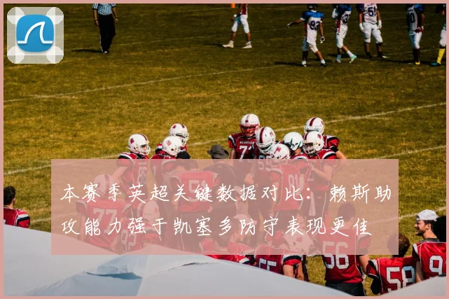 本赛季英超关键数据对比：赖斯助攻能力强于凯塞多防守表现更佳